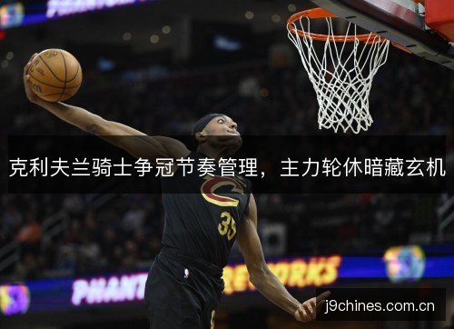 克利夫兰骑士争冠节奏管理，主力轮休暗藏玄机
