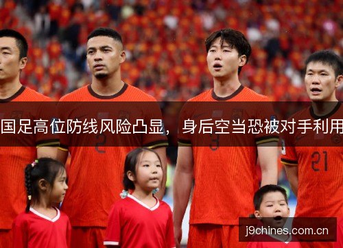 国足高位防线风险凸显，身后空当恐被对手利用