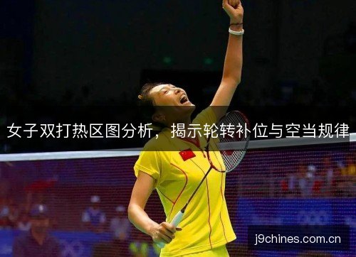 女子双打热区图分析，揭示轮转补位与空当规律